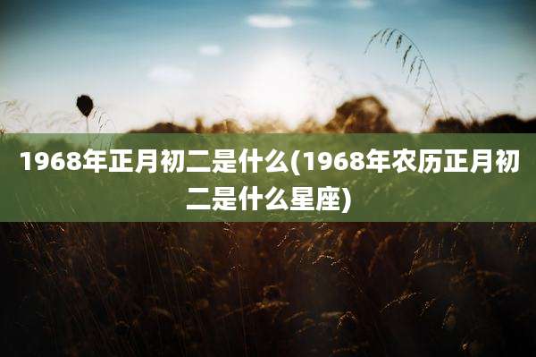 1968年正月初二是什么(1968年农历正月初二是什么星座)