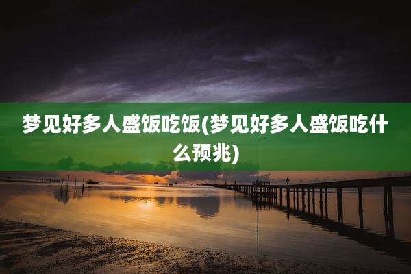 梦见好多人盛饭吃饭(梦见好多人盛饭吃什么预兆)
