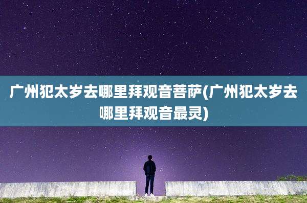 广州犯太岁去哪里拜观音菩萨(广州犯太岁去哪里拜观音最灵)