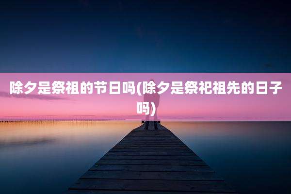 除夕是祭祖的节日吗(除夕是祭祀祖先的日子吗)