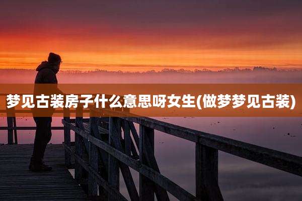 梦见古装房子什么意思呀女生(做梦梦见古装)
