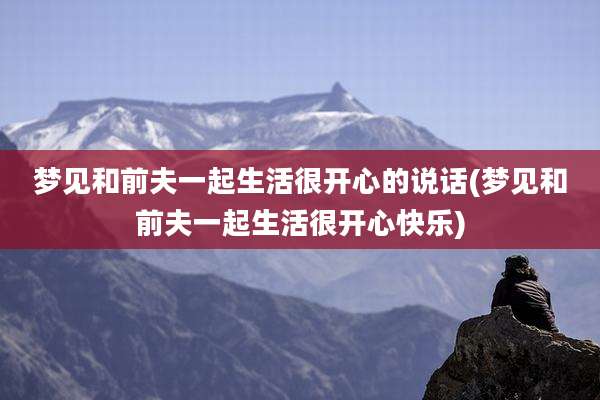 梦见和前夫一起生活很开心的说话(梦见和前夫一起生活很开心快乐)
