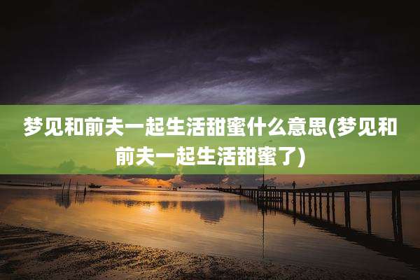 梦见和前夫一起生活甜蜜什么意思(梦见和前夫一起生活甜蜜了)