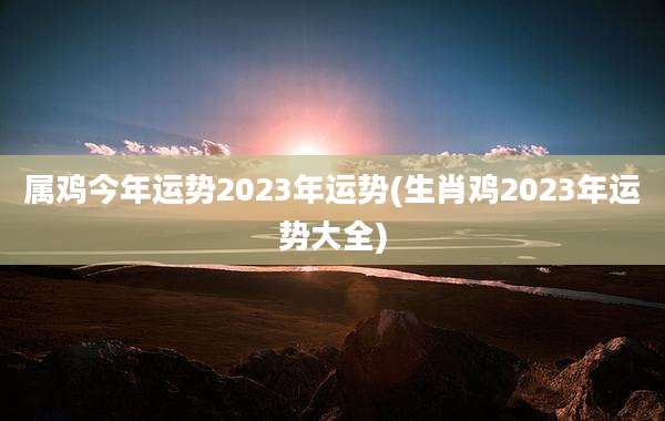 属鸡今年运势2023年运势(生肖鸡2023年运势大全)