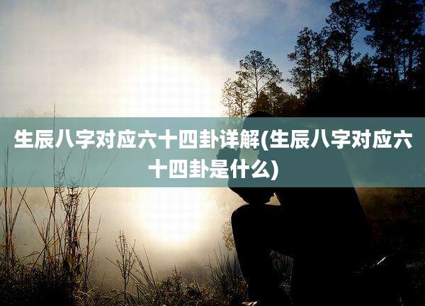 生辰八字对应六十四卦详解(生辰八字对应六十四卦是什么)
