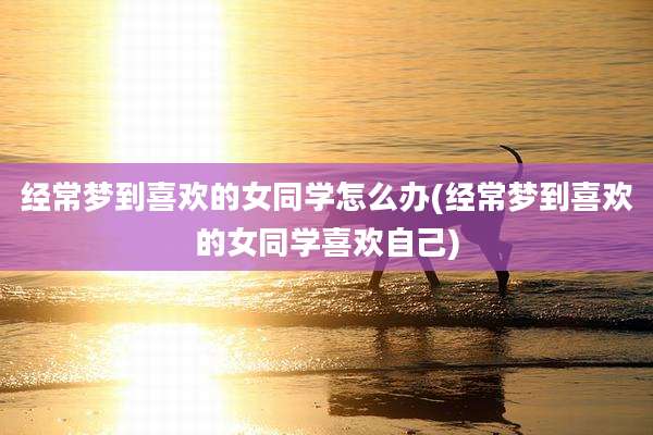 经常梦到喜欢的女同学怎么办(经常梦到喜欢的女同学喜欢自己)