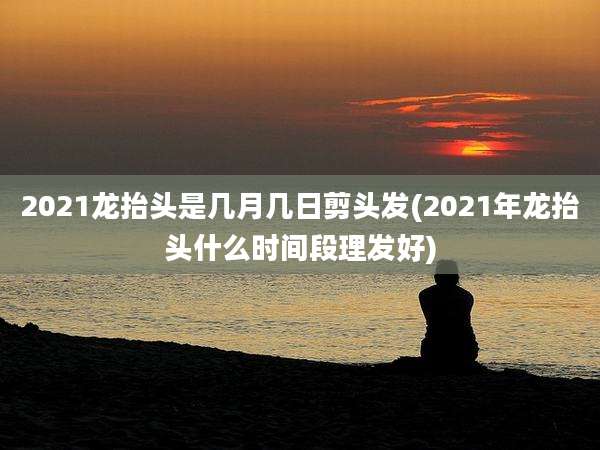 2021龙抬头是几月几日剪头发(2021年龙抬头什么时间段理发好)