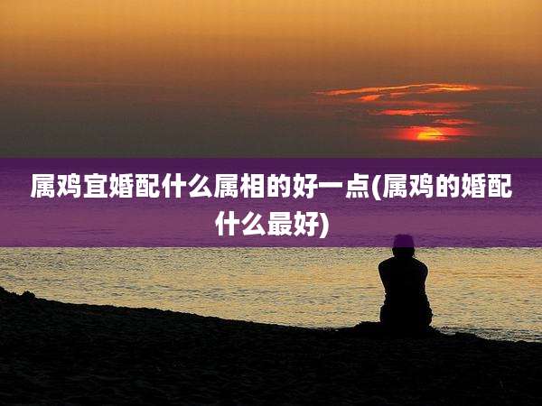 属鸡宜婚配什么属相的好一点(属鸡的婚配什么最好)
