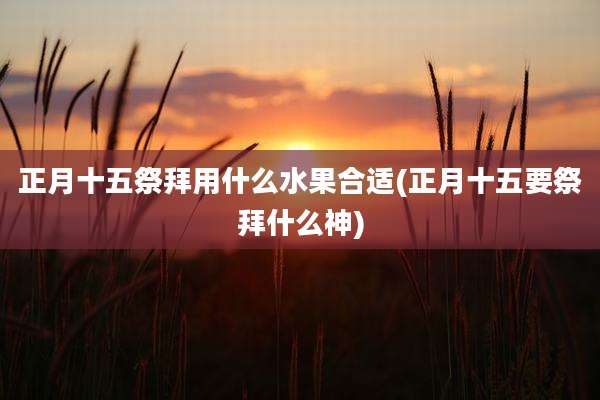 正月十五祭拜用什么水果合适(正月十五要祭拜什么神)