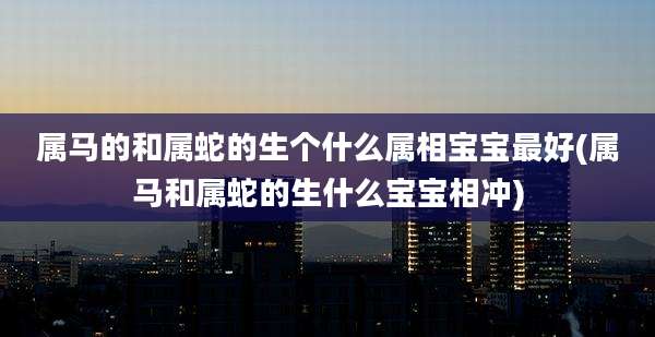 属马的和属蛇的生个什么属相宝宝最好(属马和属蛇的生什么宝宝相冲)
