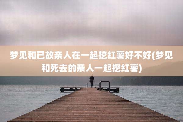 梦见和已故亲人在一起挖红薯好不好(梦见和死去的亲人一起挖红薯)