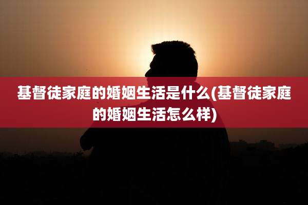 基督徒家庭的婚姻生活是什么(基督徒家庭的婚姻生活怎么样)