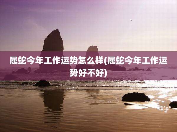 属蛇今年工作运势怎么样(属蛇今年工作运势好不好)