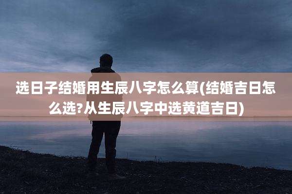 选日子结婚用生辰八字怎么算(结婚吉日怎么选?从生辰八字中选黄道吉日)