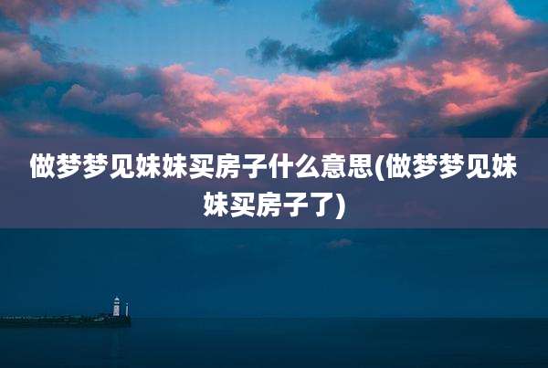 做梦梦见妹妹买房子什么意思(做梦梦见妹妹买房子了)