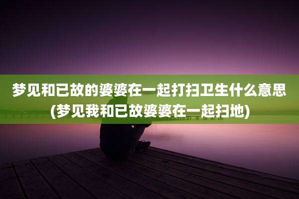 梦见和已故的婆婆在一起打扫卫生什么意思(梦见我和已故婆婆在一起扫地)
