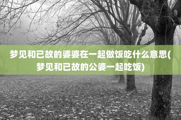 梦见和已故的婆婆在一起做饭吃什么意思(梦见和已故的公婆一起吃饭)