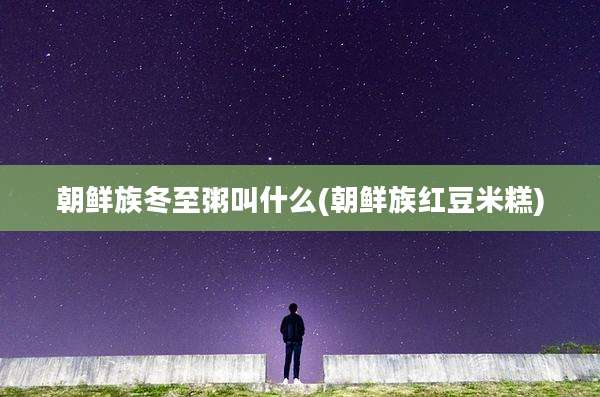 朝鲜族冬至粥叫什么(朝鲜族红豆米糕)
