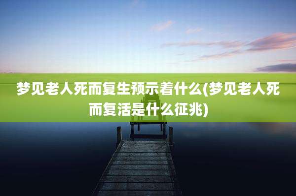 梦见老人死而复生预示着什么(梦见老人死而复活是什么征兆)