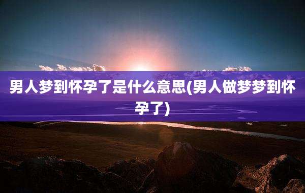 男人梦到怀孕了是什么意思(男人做梦梦到怀孕了)