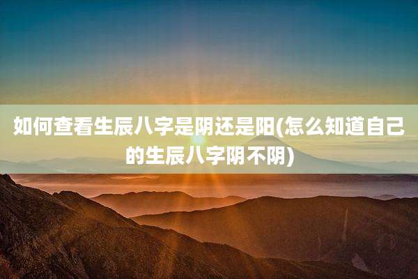 如何查看生辰八字是阴还是阳(怎么知道自己的生辰八字阴不阴)