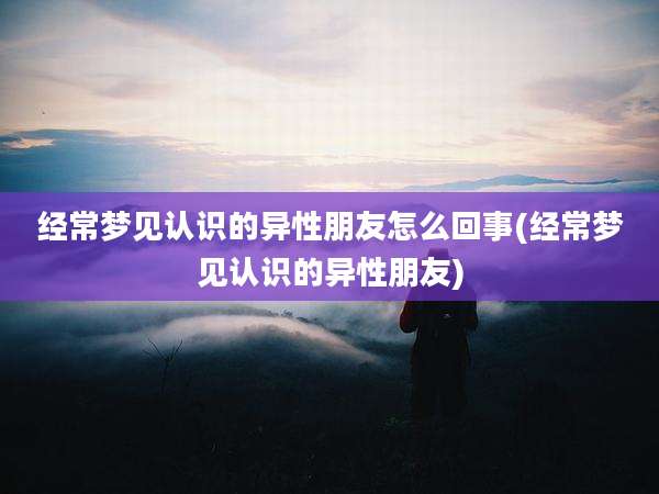 经常梦见认识的异性朋友怎么回事(经常梦见认识的异性朋友)