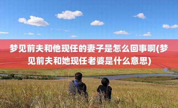 梦见前夫和他现任的妻子是怎么回事啊(梦见前夫和她现任老婆是什么意思)