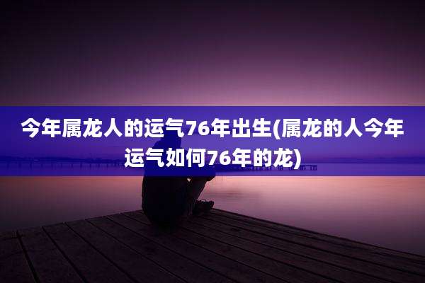 今年属龙人的运气76年出生(属龙的人今年运气如何76年的龙)