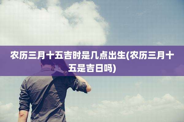 农历三月十五吉时是几点出生(农历三月十五是吉日吗)