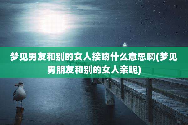 梦见男友和别的女人接吻什么意思啊(梦见男朋友和别的女人亲昵)
