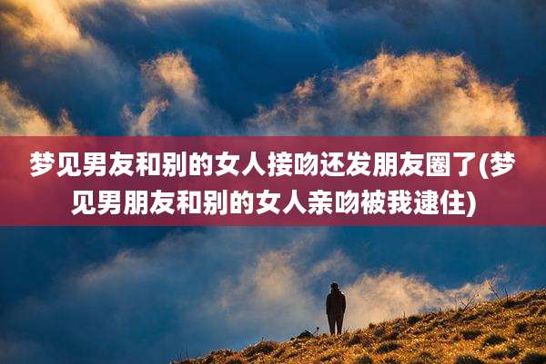 梦见男友和别的女人接吻还发朋友圈了(梦见男朋友和别的女人亲吻被我逮住)