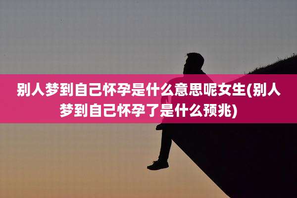 别人梦到自己怀孕是什么意思呢女生(别人梦到自己怀孕了是什么预兆)