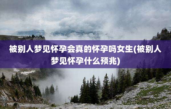 被别人梦见怀孕会真的怀孕吗女生(被别人梦见怀孕什么预兆)
