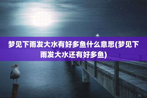 梦见下雨发大水有好多鱼什么意思(梦见下雨发大水还有好多鱼)