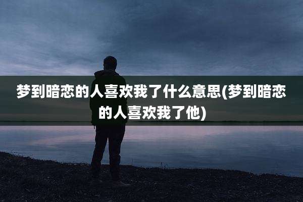 梦到暗恋的人喜欢我了什么意思(梦到暗恋的人喜欢我了他)
