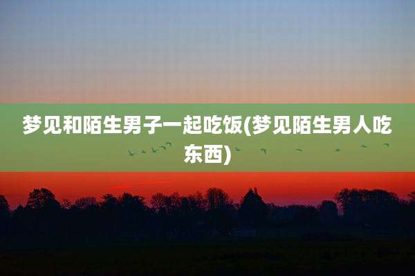 梦见和陌生男子一起吃饭(梦见陌生男人吃东西)