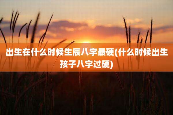 出生在什么时候生辰八字最硬(什么时候出生孩子八字过硬)