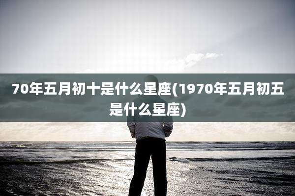 70年五月初十是什么星座(1970年五月初五是什么星座)