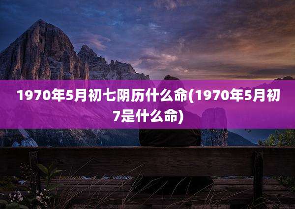 1970年5月初七阴历什么命(1970年5月初7是什么命)