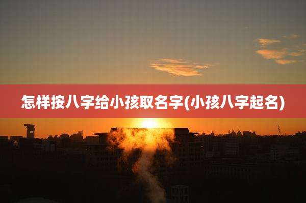 怎样按八字给小孩取名字(小孩八字起名)