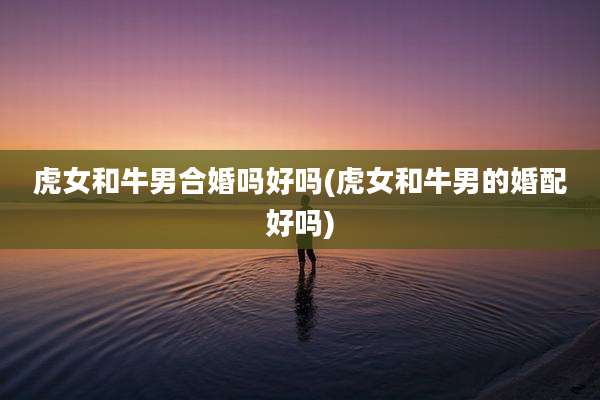 虎女和牛男合婚吗好吗(虎女和牛男的婚配好吗)