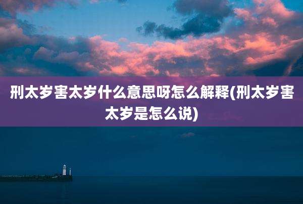刑太岁害太岁什么意思呀怎么解释(刑太岁害太岁是怎么说)