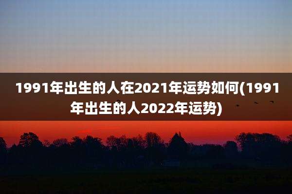 1991年出生的人在2021年运势如何(1991年出生的人2022年运势)