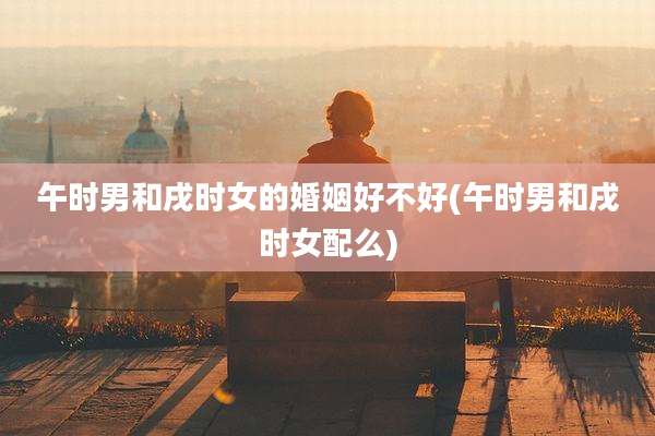午时男和戌时女的婚姻好不好(午时男和戌时女配么)