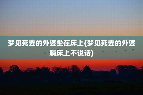梦见死去的外婆坐在床上(梦见死去的外婆躺床上不说话)
