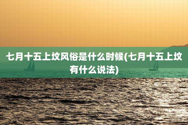 七月十五上坟风俗是什么时候(七月十五上坟有什么说法)