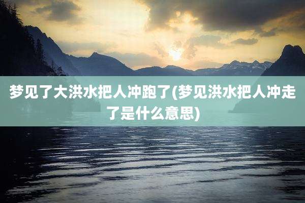 梦见了大洪水把人冲跑了(梦见洪水把人冲走了是什么意思)