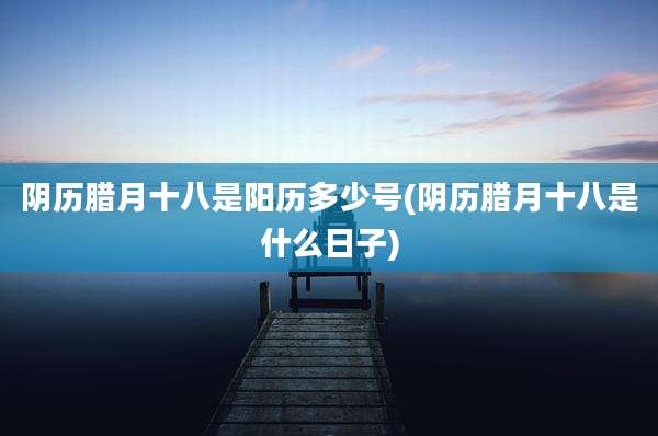 阴历腊月十八是阳历多少号(阴历腊月十八是什么日子)