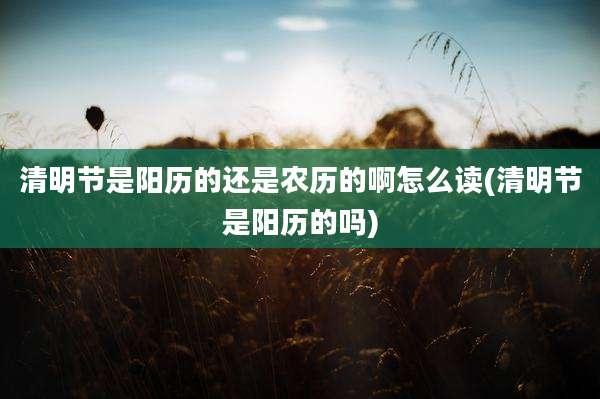 清明节是阳历的还是农历的啊怎么读(清明节是阳历的吗)