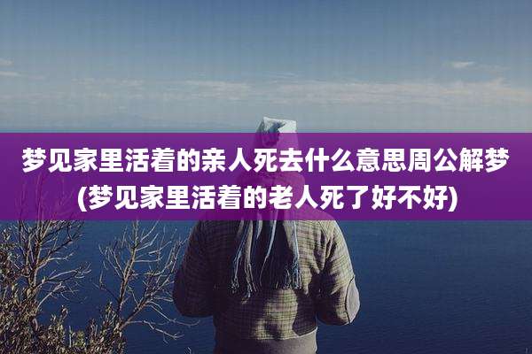 梦见家里活着的亲人死去什么意思周公解梦(梦见家里活着的老人死了好不好)